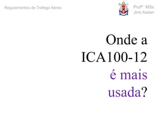 Profº MSc
Jimi Aislan
Regulamentos de Tráfego Aéreo
Onde a
ICA100-12
é mais
usada?
 