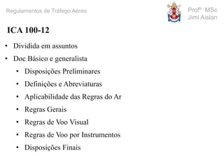 Profº MSc
Jimi Aislan
Regulamentos de Tráfego Aéreo
• Dividida em assuntos
• Doc Básico e generalista
• Disposições Preliminares
• Definições e Abreviaturas
• Aplicabilidade das Regras do Ar
• Regras Gerais
• Regras de Voo Visual
• Regras de Voo por Instrumentos
• Disposições Finais
ICA 100-12
 