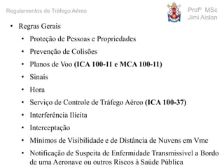 Profº MSc
Jimi Aislan
Regulamentos de Tráfego Aéreo
• Regras Gerais
• Proteção de Pessoas e Propriedades
• Prevenção de Colisões
• Planos de Voo (ICA 100-11 e MCA 100-11)
• Sinais
• Hora
• Serviço de Controle de Tráfego Aéreo (ICA 100-37)
• Interferência Ilícita
• Interceptação
• Mínimos de Visibilidade e de Distância de Nuvens em Vmc
• Notificação de Suspeita de Enfermidade Transmissível a Bordo
de uma Aeronave ou outros Riscos à Saúde Pública
 