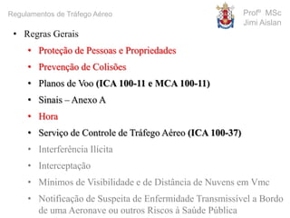 Profº MSc
Jimi Aislan
Regulamentos de Tráfego Aéreo
• Regras Gerais
• Proteção de Pessoas e Propriedades
• Prevenção de Colisões
• Planos de Voo (ICA 100-11 e MCA 100-11)
• Sinais – Anexo A
• Hora
• Serviço de Controle de Tráfego Aéreo (ICA 100-37)
• Interferência Ilícita
• Interceptação
• Mínimos de Visibilidade e de Distância de Nuvens em Vmc
• Notificação de Suspeita de Enfermidade Transmissível a Bordo
de uma Aeronave ou outros Riscos à Saúde Pública
 