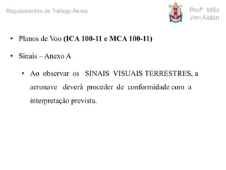 Profº MSc
Jimi Aislan
Regulamentos de Tráfego Aéreo
• Planos de Voo (ICA 100-11 e MCA 100-11)
• Sinais – Anexo A
• Ao observar os SINAIS VISUAIS TERRESTRES, a
aeronave deverá proceder de conformidade com a
interpretação prevista.
 