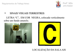 LETRA “C”, EM COR NEGRA, colocada verticalmente
sobre um fundo amarelo.
LOCALIZAÇÃO DA SALAAIS
• SINAIS VISUAIS TERRESTRES
Profº MSc
Jimi Aislan
Regulamentos de Tráfego Aéreo
 