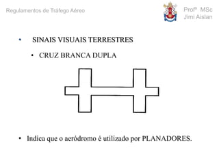 • SINAIS VISUAIS TERRESTRES
• CRUZ BRANCA DUPLA
• Indica que o aeródromo é utilizado por PLANADORES.
Profº MSc
Jimi Aislan
Regulamentos de Tráfego Aéreo
 