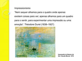 Impressionismo
“Nem sequer olhamos para o quadro onde apenas
existem coisas para ver; apenas olhamos para um quadro
para o sentir, para experimentar uma impressão ou uma
emoção”. Théodore Duret (1838–1927)




                                        Impressão ao Nascer do
                                        Sol. Claude Monet, 1872
 