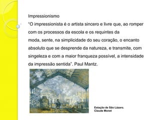 Impressionismo
“O impressionista é o artista sincero e livre que, ao romper
com os processos da escola e os requintes da
moda, sente, na simplicidade do seu coração, o encanto
absoluto que se desprende da natureza, e transmite, com
singeleza e com a maior franqueza possível, a intensidade
da impressão sentida”. Paul Mantz.




                                  Estação de São Lázaro.
                                  Claude Monet
 