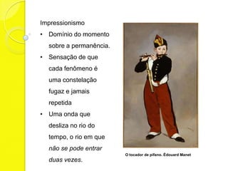 Impressionismo
• Domínio do momento
  sobre a permanência.
• Sensação de que
  cada fenômeno é
  uma constelação
  fugaz e jamais
  repetida
• Uma onda que
  desliza no rio do
  tempo, o rio em que
  não se pode entrar
                         O tocador de pífano. Édouard Manet
  duas vezes.
 