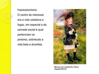 Impressionismo
O centro de interesse
era a vida cotidiana e
fugaz, em especial a da
camada social à qual
pertenciam os
pintores, sobretudo a
vida bela e divertida.




                          Menina com sombrinha. Pierre-
                          Auguste-Renoir
 