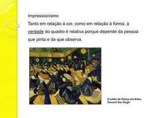 Impressionismo
Tanto em relação à cor, como em relação à forma, a
verdade do quadro é relativa porque depende da pessoa
que pinta e da que observa.




                                       O salão de Dança em Arles.
                                       Vincent Van Gogh
 