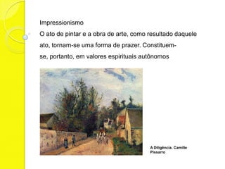Impressionismo
O ato de pintar e a obra de arte, como resultado daquele
ato, tornam-se uma forma de prazer. Constituem-
se, portanto, em valores espirituais autônomos




                                       A Diligência. Camille
                                       Pissarro
 