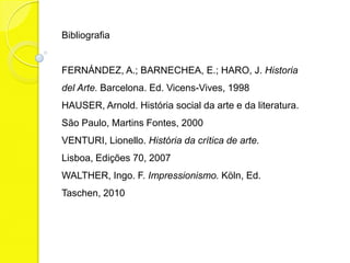 Bibliografia


FERNÁNDEZ, A.; BARNECHEA, E.; HARO, J. Historia
del Arte. Barcelona. Ed. Vicens-Vives, 1998
HAUSER, Arnold. História social da arte e da literatura.
São Paulo, Martins Fontes, 2000
VENTURI, Lionello. História da crítica de arte.
Lisboa, Edições 70, 2007
WALTHER, Ingo. F. Impressionismo. Köln, Ed.
Taschen, 2010
 