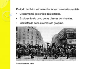 Período também vai enfrentar fortes convulsões sociais.
• Crescimento acelerado das cidades.
• Exploração do povo pelas classes dominantes.
• Insatisfação com sistemas de governo.




Comuna de Paris. 1871
 