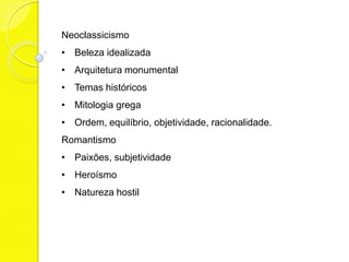 Neoclassicismo
• Beleza idealizada
• Arquitetura monumental
• Temas históricos
• Mitologia grega
• Ordem, equilíbrio, objetividade, racionalidade.
Romantismo
• Paixões, subjetividade
• Heroísmo
• Natureza hostil
 