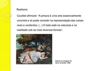 Realismo

Courbet afirmará: “A pintura é uma arte essencialmente
concreta e só pode consistir na representação das coisas
reais e existentes. (...) O belo está na natureza e na
realidade sob as mais diversas formas”.




                                  Damas na margem do
                                  Sena. Courbet, 1856
 