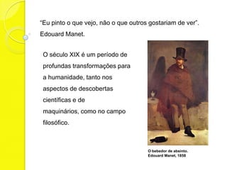 “Eu pinto o que vejo, não o que outros gostariam de ver”.
Edouard Manet.


 O século XIX é um período de
 profundas transformações para
 a humanidade, tanto nos
 aspectos de descobertas
 científicas e de
 maquinários, como no campo
 filosófico.



                                      O bebedor de absinto.
                                      Edouard Manet, 1858
 
