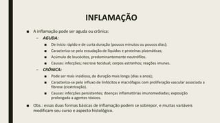 INFLAMAÇÃO
■ A inflamação pode ser aguda ou crônica:
– AGUDA:
■ De início rápido e de curta duração (poucos minutos ou poucos dias);
■ Caracteriza-se pela exsudação de líquidos e proteínas plasmáticas;
■ Acúmulo de leucócitos, predominantemente neutrófilos.
■ Causas: infecções; necrose tecidual; corpos estranhos; reações imunes.
– CRÔNICA:
■ Pode ser mais insidiosa, de duração mais longa (dias a anos);
■ Caracteriza-se pelo influxo de linfócitos e macrófagos com proliferação vascular associada a
fibrose (cicatrização).
■ Causas: infecções persistentes; doenças inflamatórias imunomediadas; exposição
prolongada a agentes tóxicos.
■ Obs.: essas duas formas básicas de inflamação podem se sobrepor, e muitas variáveis
modificam seu curso e aspecto histológico.
 