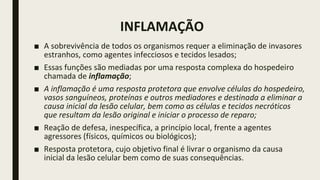 INFLAMAÇÃO
■ A sobrevivência de todos os organismos requer a eliminação de invasores
estranhos, como agentes infecciosos e tecidos lesados;
■ Essas funções são mediadas por uma resposta complexa do hospedeiro
chamada de inflamação;
■ A inflamação é uma resposta protetora que envolve células do hospedeiro,
vasos sanguíneos, proteínas e outros mediadores e destinada a eliminar a
causa inicial da lesão celular, bem como as células e tecidos necróticos
que resultam da lesão original e iniciar o processo de reparo;
■ Reação de defesa, inespecífica, a princípio local, frente a agentes
agressores (físicos, químicos ou biológicos);
■ Resposta protetora, cujo objetivo final é livrar o organismo da causa
inicial da lesão celular bem como de suas consequências.
 