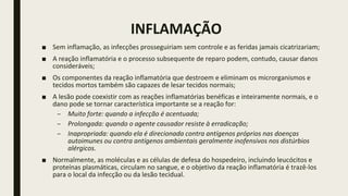 INFLAMAÇÃO
■ Sem inflamação, as infecções prosseguiriam sem controle e as feridas jamais cicatrizariam;
■ A reação inflamatória e o processo subsequente de reparo podem, contudo, causar danos
consideráveis;
■ Os componentes da reação inflamatória que destroem e eliminam os microrganismos e
tecidos mortos também são capazes de lesar tecidos normais;
■ A lesão pode coexistir com as reações inflamatórias benéficas e inteiramente normais, e o
dano pode se tornar característica importante se a reação for:
– Muito forte: quando a infecção é acentuada;
– Prolongada: quando o agente causador resiste à erradicação;
– Inapropriada: quando ela é direcionada contra antígenos próprios nas doenças
autoimunes ou contra antígenos ambientais geralmente inofensivos nos distúrbios
alérgicos.
■ Normalmente, as moléculas e as células de defesa do hospedeiro, incluindo leucócitos e
proteínas plasmáticas, circulam no sangue, e o objetivo da reação inflamatória é trazê-los
para o local da infecção ou da lesão tecidual.
 