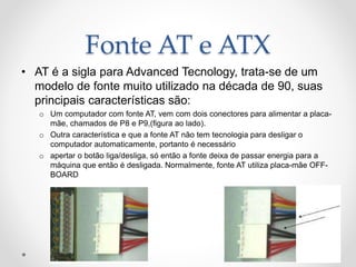 Fonte AT e ATX
• AT é a sigla para Advanced Tecnology, trata-se de um
modelo de fonte muito utilizado na década de 90, suas
principais características são:
o Um computador com fonte AT, vem com dois conectores para alimentar a placa-
mãe, chamados de P8 e P9,(figura ao lado).
o Outra característica e que a fonte AT não tem tecnologia para desligar o
computador automaticamente, portanto é necessário
o apertar o botão liga/desliga, só então a fonte deixa de passar energia para a
máquina que então é desligada. Normalmente, fonte AT utiliza placa-mãe OFF-
BOARD
 