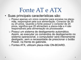 Fonte AT e ATX
• Suas principais características são:
o Possui apenas um único conector para encaixe na placa-
mãe, responsável pela sua alimentação. Conector de 20
ou 24 pinos. Quando a fonte possuir o conector de 24
pinos, significa que 20 alimentam a placa-mãe e 4 são
responsáveis pela alimentação do processador.
o Possui um sistema de desligamento automático.
Assim, ao executar os comandos de desligamento no
sistema operacional, o computador será inteiramente
desligado, sem a necessidade de prescionar o botão
Power, na frente do gabinete.
o Fontes ATX, utilizam placa-mãe ON-BOARD.
 