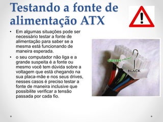 Testando a fonte de
alimentação ATX
• Em algumas situações pode ser
necessário testar a fonte de
alimentação para saber se a
mesma está funcionando de
maneira esperada.
• o seu computador não liga e a
grande suspeita é a fonte ou
mesmo você tem dúvida sobre a
voltagem que está chegando na
sua placa-mãe e nos seus drives,
nesses casos é preciso testar a
fonte de maneira inclusive que
possibilite verificar a tensão
passada por cada fio.
 