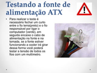 Testando a fonte de
alimentação ATX
• Para realizar o teste é
necessário fechar um curto
entre o fio terra(preto) e o fio
responsável por ligar o
computador (verde), em
seguida encaixe o cabo de
alimentação na fonte e na
tomada, se a fonte estiver
funcionando a cooler irá girar
dessa forma você poderá
testar a tensão de todos os
fios com um multímetro.
 