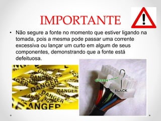 IMPORTANTE
• Não segure a fonte no momento que estiver ligando na
tomada, pois a mesma pode passar uma corrente
excessiva ou lançar um curto em algum de seus
componentes, demonstrando que a fonte está
defeituosa.
 