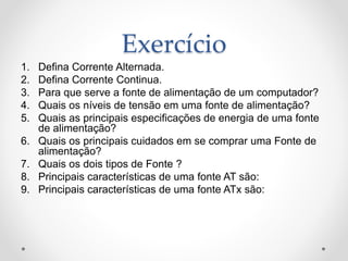 Exercício
1. Defina Corrente Alternada.
2. Defina Corrente Continua.
3. Para que serve a fonte de alimentação de um computador?
4. Quais os níveis de tensão em uma fonte de alimentação?
5. Quais as principais especificações de energia de uma fonte
de alimentação?
6. Quais os principais cuidados em se comprar uma Fonte de
alimentação?
7. Quais os dois tipos de Fonte ?
8. Principais características de uma fonte AT são:
9. Principais características de uma fonte ATx são:
 