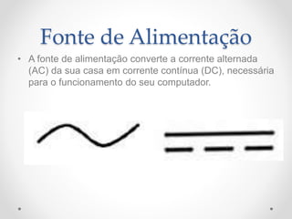 Fonte de Alimentação
• A fonte de alimentação converte a corrente alternada
(AC) da sua casa em corrente contínua (DC), necessária
para o funcionamento do seu computador.
 