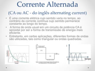 Corrente Alternada
(CA ou AC - do inglês alternating current)
• É uma corrente elétrica cujo sentido varia no tempo, ao
contrário da corrente contínua cujo sentido permanece
constante ao longo do tempo.
• A forma de onda usual em um circuito de potência CA é
senoidal por ser a forma de transmissão de energia mais
eficiente.
• Entretanto, em certas aplicações, diferentes formas de ondas
são utilizadas, tais como triangular ou ondas quadradas.
 