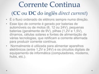 Corrente Continua
(CC ou DC do inglês direct current)
• É o fluxo ordenado de elétrons sempre numa direção.
• Esse tipo de corrente é gerado por baterias de
automóveis ou de motos (6, 12 ou 24V), pequenas
baterias (geralmente de 9V), pilhas (1,2V e 1,5V),
dínamos, células solares e fontes de alimentação de
várias tecnologias, que retificam a corrente alternada
para produzir corrente contínua.
• Normalmente é utilizada para alimentar aparelhos
eletrônicos (entre 1,2V e 24V) e os circuitos digitais de
equipamento de informática (computadores, modems,
hubs, etc.).
 