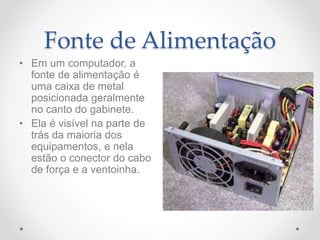 Fonte de Alimentação
• Em um computador, a
fonte de alimentação é
uma caixa de metal
posicionada geralmente
no canto do gabinete.
• Ela é visível na parte de
trás da maioria dos
equipamentos, e nela
estão o conector do cabo
de força e a ventoinha.
 