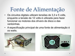 Fonte de Alimentação
• Os circuitos digitais utilizam tensões de 3,3 e 5 volts,
enquanto a tensão de 12 volts é utilizada para fazer
funcionar os motores dos drivers de disco e das
ventoinhas.
• A especificação principal de uma fonte de alimentação é
os watts.
 