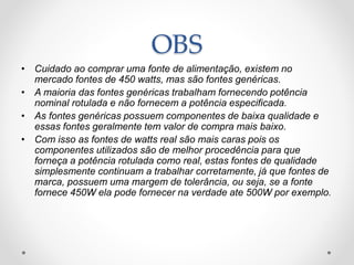 OBS
• Cuidado ao comprar uma fonte de alimentação, existem no
mercado fontes de 450 watts, mas são fontes genéricas.
• A maioria das fontes genéricas trabalham fornecendo potência
nominal rotulada e não fornecem a potência especificada.
• As fontes genéricas possuem componentes de baixa qualidade e
essas fontes geralmente tem valor de compra mais baixo.
• Com isso as fontes de watts real são mais caras pois os
componentes utilizados são de melhor procedência para que
forneça a potência rotulada como real, estas fontes de qualidade
simplesmente continuam a trabalhar corretamente, já que fontes de
marca, possuem uma margem de tolerância, ou seja, se a fonte
fornece 450W ela pode fornecer na verdade ate 500W por exemplo.
 