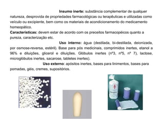 Insumo inerte:  substância complementar de qualquer natureza, desprovida de propriedades farmacológicas ou terapêuticas e utilizadas como veículo ou excipiente, bem como os materiais de acondicionamento do medicamento homeopático. Características:  devem estar de acordo com os preceitos farmacopéicos quanto a pureza, caracterização etc. Uso interno:  água (destilada, bi-destilada, deionizada, por osmose-reversa, estéril). Base para pós medicinais, comprimidos inertes, etanol a 96% e diluições, glicerol e diluições. Glóbulos inertes (nº3, nº5, nº 7), lactose, microglóbulos inertes, sacarose, tabletes inertes). Uso externo : apósitos inertes, bases para linimentos, bases para pomadas, géis, cremes, supositórios. 