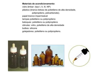 Materiais de acondicionamento: vidro âmbar: (tipo I, II, III, NP) plástico (branco leitoso de polietileno de alta densidade,  polipropileno, policarbonato). papel branco impermeável tampas polietileno ou polipropileno batoques: polietileno ou polipropileno cânulas: vidro, polietileno de alta densidade bulbos: silicone gotejadores: polietileno ou polipropileno. 
