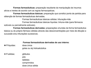 Formas farmacêuticas:  preparação resultante da manipulação de insumos ativos e inertes de acordo com as regras farmacopéicas. Formas farmacêuticas básicas:  preparação que constitui ponto de partida para obtenção de formas farmacêuticas derivadas. Formas farmacêuticas básicas sólidas: trituração-mãe Formas farmacêuticas básicas líquidas: tintura-mãe (para fármacos solúveis ou parcialmente solúveis). Formas farmacêuticas derivadas:  preparações oriundas da forma farmacêutica básica ou do próprio fármaco obtidas através das desconcentrações por meio de diluição e sucussão e/ou triturações sucessivas.   Formas farmacêuticas derivadas de uso interno :    ff líquidas:  dose única   gotas ou slç hidroalcóolica    ff sólidas:  glóbulos pós tabletes comprimidos dose única sólida 