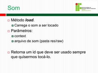 Som
 Método load.
 Carrega o som a ser tocado
 Parâmetros:
 context
 arquivo de som (pasta res/raw)
 Retorna um id que deve ser usado sempre
que quisermos tocá-lo.
 