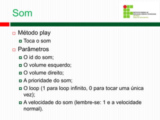 Som
 Método play
 Toca o som
 Parâmetros
 O id do som;
 O volume esquerdo;
 O volume direito;
 A prioridade do som;
 O loop (1 para loop infinito, 0 para tocar uma única
vez);
 A velocidade do som (lembre-se: 1 e a velocidade
normal).
 