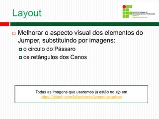 Layout
 Melhorar o aspecto visual dos elementos do
Jumper, substituindo por imagens:
 o circulo do Pássaro
 os retângulos dos Canos
Todas as imagens que usaremos já estão no zip em
https://github.com/felipetorres/jumper-arquivos
 