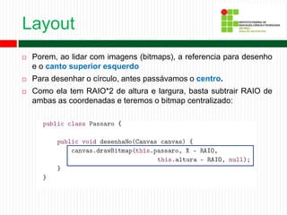Layout
 Porem, ao lidar com imagens (bitmaps), a referencia para desenho
e o canto superior esquerdo
 Para desenhar o círculo, antes passávamos o centro.
 Como ela tem RAIO*2 de altura e largura, basta subtrair RAIO de
ambas as coordenadas e teremos o bitmap centralizado:
 
