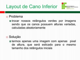 Layout de Cano Inferior
 Problema
 trocar nossos retângulos verdes por imagens
sendo que os canos possuem alturas variadas,
calculadas aleatoriamente
 Solução
 termos apenas uma imagem com apenas pixel
de altura, que será esticado para o mesmo
tamanho dos retângulos iniciais
 