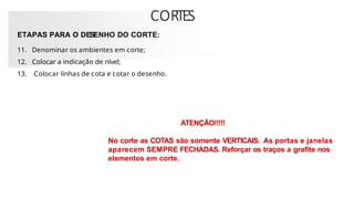 CORTES
ETAPAS PARA O DESENHO DO CORTE:
11. Denominar os ambientes em corte;
12. Colocar a indicação de nível;
13. Colocar linhas de cota e cotar o desenho.
ATENÇÃO!!!!!
No corte as COTAS são somente VERTICAIS. As portas e janelas
aparecem SEMPRE FECHADAS. Reforçar os traços a grafite nos
elementos em corte.
 
