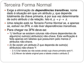 Terceira Forma Normal 
Exige a eliminação de dependências transitivas, nome dado à situação em que um atributo y, que depende totalmente da chave primaria, é por sua vez determinante de outro atributo z da relação. Isto é, x  y  z. 
Uma relação está na Terceira Forma Normal se, e apenas se, estiver na 2FN, e não tiver dependências transitivas. 
Para chegar na 3FN deve-se: 
1) Verificar se existem colunas não-chave dependentes de algum(ns) outro(s) atributo(s) não-chave. Esta verificação é feita apenas em tabelas que possuírem pelo menos 2 atributos não-chave. 
2) Se existir um atributo Z que dependa de outro(s) atributo(s) não-chave Y: 
2.1) Criar tabela (se não existe ainda) cuja chave primária será Y; 
2.2) Mover da tabela original para a tabela criada o atributo Z  