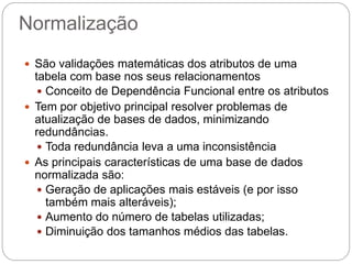 Normalização 
São validações matemáticas dos atributos de uma tabela com base nos seus relacionamentos 
Conceito de Dependência Funcional entre os atributos 
Tem por objetivo principal resolver problemas de atualização de bases de dados, minimizando redundâncias. 
Toda redundância leva a uma inconsistência 
As principais características de uma base de dados normalizada são: 
Geração de aplicações mais estáveis (e por isso também mais alteráveis); 
Aumento do número de tabelas utilizadas; 
Diminuição dos tamanhos médios das tabelas.  