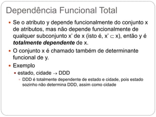Dependência Funcional Total 
Se o atributo y depende funcionalmente do conjunto x de atributos, mas não depende funcionalmente de qualquer subconjunto x’ de x (isto é, x’  x), então y é totalmente dependente de x. 
O conjunto x é chamado também de determinante funcional de y. 
Exemplo 
estado, cidade  DDD 
DDD é totalmente dependente de estado e cidade, pois estado sozinho não determina DDD, assim como cidade  