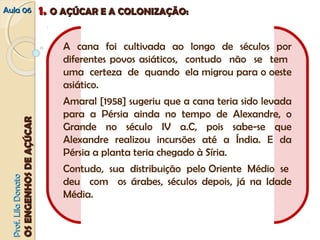 AAuullaa 0066 11.. OO AAÇÇÚÚCCAARR EE AA CCOOLLOONNIIZZAAÇÇÃÃOO:: 
PPrrooff.. LLiillaa DDoonnaattoo 
OOSS EENNGGEENNHHOOSS DDEE AAÇÇÚÚCCAARR 
A cana foi cultivada ao longo de séculos por 
diferentes povos asiáticos, contudo não se tem 
uma certeza de quando ela migrou para o oeste 
asiático. 
Amaral [1958] sugeriu que a cana teria sido levada 
para a Pérsia ainda no tempo de Alexandre, o 
Grande no século IV a.C, pois sabe‐se que 
Alexandre realizou incursões até a Índia. E da 
Pérsia a planta teria chegado à Síria. 
Contudo, sua distribuição pelo Oriente Médio se 
deu com os árabes, séculos depois, já na Idade 
Média. 
 