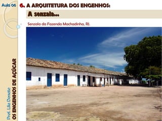 AAuullaa 0066 66.. AA AARRQQUUIITTEETTUURRAA DDOOSS EENNGGEENNHHOOSS:: 
PPrrooff.. LLiillaa DDoonnaattoo 
OOSS EENNGGEENNHHOOSS DDEE AAÇÇÚÚCCAARR 
AA sseennzzaallaa...... 
Senzala da Fazenda Machadinha, RJ. 
A Senzala 
A senzala aparece na literatura especializada ora como um edifício inteiro, ora como um dos cômodos que o compunha. 
Sempre térrea, com paredes de pau-a-pique, com cobertura de palha ou telhas –cerâmicas. O partido é sempre o mesmo: 
um único edifício formado por uma série de cubículos conjugados e voltados para uma galeria coberta. 
Senzala, Fazenda Machadinha, RJ 
 