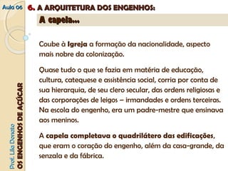 AAuullaa 0066 66.. AA AARRQQUUIITTEETTUURRAA DDOOSS EENNGGEENNHHOOSS:: 
PPrrooff.. LLiillaa DDoonnaattoo 
OOSS EENNGGEENNHHOOSS DDEE AAÇÇÚÚCCAARR 
AA ccaappeellaa...... 
Coube à Igreja a formação da nacionalidade, aspecto 
mais nobre da colonização. 
Quase tudo o que se fazia em matéria de educação, 
cultura, catequese e assistência social, corria por conta de 
sua hierarquia, de seu clero secular, das ordens religiosas e 
das corporações de leigos – irmandades e ordens terceiras. 
Na escola do engenho, era um padre-mestre que ensinava 
aos meninos. 
A capela completava o quadrilátero das edificações, 
que eram o coração do engenho, além da casa-grande, da 
senzala e da fábrica. 
 