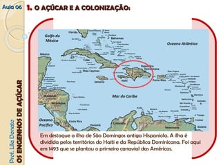 AAuullaa 0066 11.. OO AAÇÇÚÚCCAARR EE AA CCOOLLOONNIIZZAAÇÇÃÃOO:: 
PPrrooff.. LLiillaa DDoonnaattoo 
OOSS EENNGGEENNHHOOSS DDEE AAÇÇÚÚCCAARR 
Em destaque a ilha de São Domingos antiga Hispaniola. A ilha é 
dividida pelos territórios do Haiti e da República Dominicana. Foi aqui 
em 1493 que se plantou o primeiro canavial das Américas. 
 