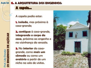 AAuullaa 0066 66.. AA AARRQQUUIITTEETTUURRAA DDOOSS EENNGGEENNHHOOSS:: 
PPrrooff.. LLiillaa DDoonnaattoo 
OOSS EENNGGEENNHHOOSS DDEE AAÇÇÚÚCCAARR 
AA ccaappeellaa...... 
A capela podia estar: 
1.. isolada, mas próxima à 
casa-grande; 
2.. contígua à casa-grande, 
integrando o corpo da 
casa, próxima ao engenho e 
na vizinhança da senzala. 
3.. No interior da casa-grande, 
como mais um 
cômodo ou como um 
oratório a partir de um 
nicho na sala de visitas. 
 
